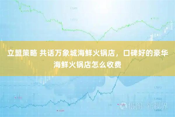 立盟策略 共话万象城海鲜火锅店，口碑好的豪华海鲜火锅店怎么收费