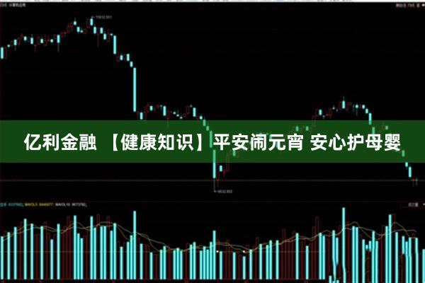 亿利金融 【健康知识】平安闹元宵 安心护母婴