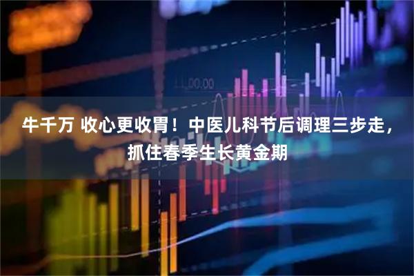 牛千万 收心更收胃！中医儿科节后调理三步走，抓住春季生长黄金期