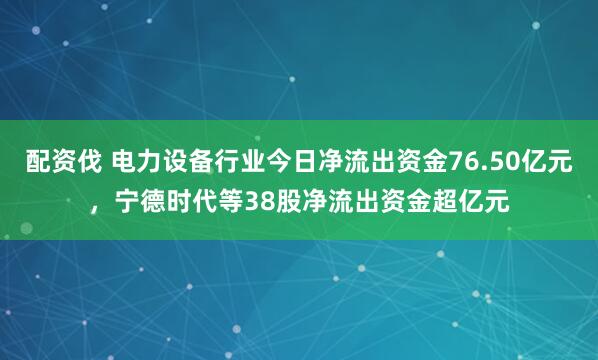 配资伐 电力设备行业今日净流出资金76.50亿元,宁德时代等38股净流出资金超亿元