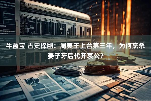 牛盈宝 古史探幽：周夷王上台第三年，为何烹杀姜子牙后代齐哀公？