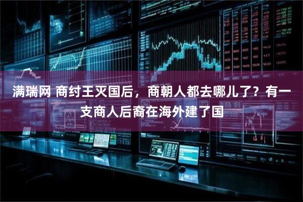 满瑞网 商纣王灭国后，商朝人都去哪儿了？有一支商人后裔在海外建了国