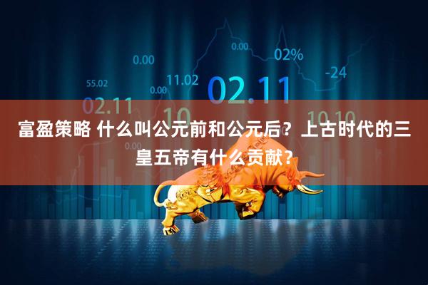 富盈策略 什么叫公元前和公元后?上古时代的三皇五帝有什么贡献?