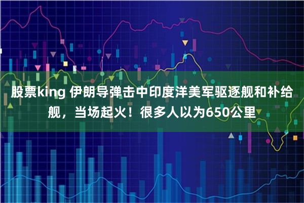 股票king 伊朗导弹击中印度洋美军驱逐舰和补给舰，当场起火！很多人以为650公里