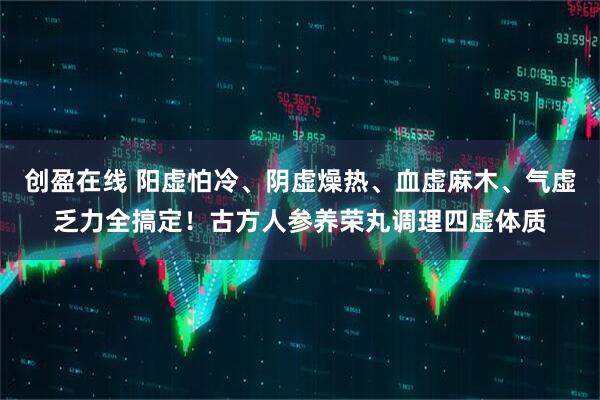 创盈在线 阳虚怕冷、阴虚燥热、血虚麻木、气虚乏力全搞定！古方人参养荣丸调理四虚体质