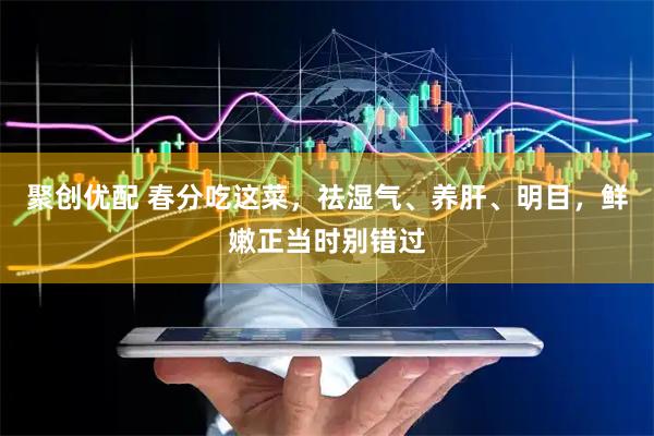 聚创优配 春分吃这菜，祛湿气、养肝、明目，鲜嫩正当时别错过