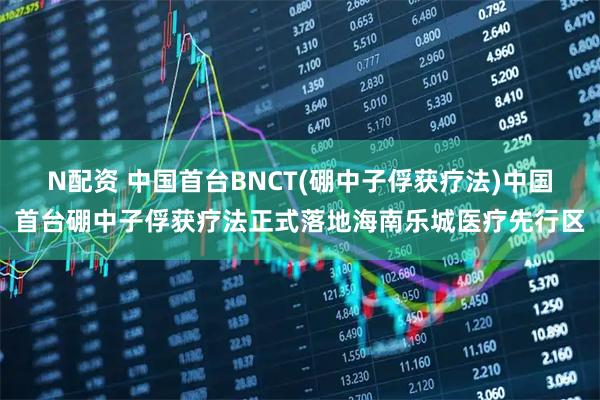 N配资 中国首台BNCT(硼中子俘获疗法)中国首台硼中子俘获疗法正式落地海南乐城医疗先行区