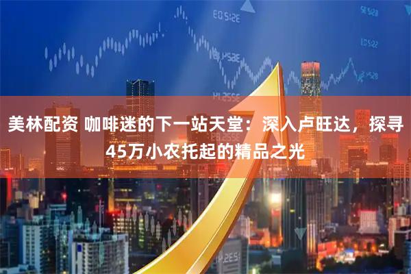 美林配资 咖啡迷的下一站天堂:深入卢旺达,探寻45万小农托起的精品之光