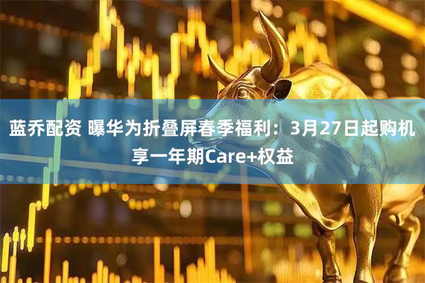 蓝乔配资 曝华为折叠屏春季福利：3月27日起购机享一年期Care+权益