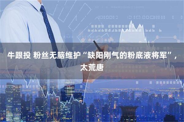 牛跟投 粉丝无脑维护“缺阳刚气的粉底液将军”,太荒唐