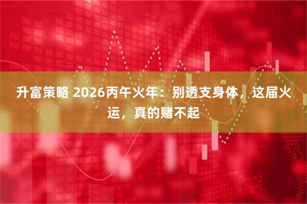 升富策略 2026丙午火年：别透支身体，这届火运，真的赌不起