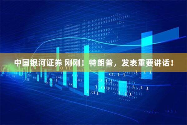 中国银河证券 刚刚！特朗普，发表重要讲话！