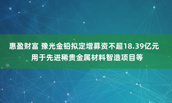 惠盈财富 豫光金铅拟定增募资不超18.39亿元   用于先进稀贵金属材料智造项目等