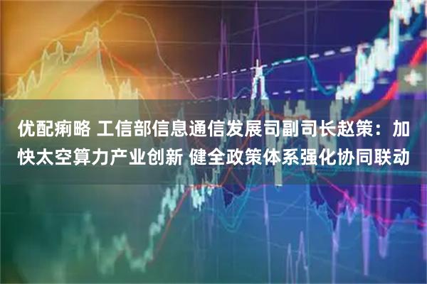 优配痢略 工信部信息通信发展司副司长赵策：加快太空算力产业创新 健全政策体系强化协同联动