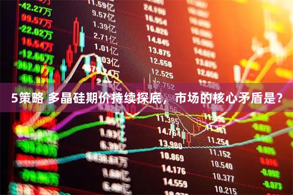 5策略 多晶硅期价持续探底，市场的核心矛盾是？