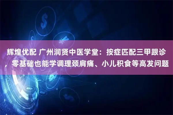 辉煌优配 广州润贤中医学堂：按症匹配三甲跟诊，零基础也能学调理颈肩痛、小儿积食等高发问题