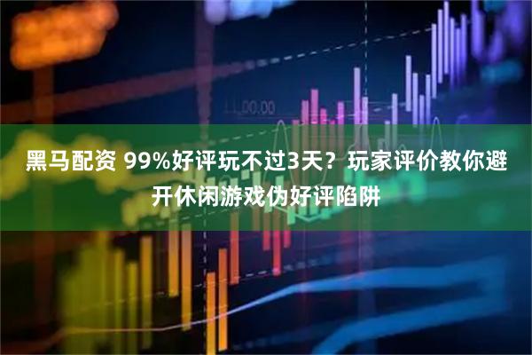 黑马配资 99%好评玩不过3天？玩家评价教你避开休闲游戏伪好评陷阱
