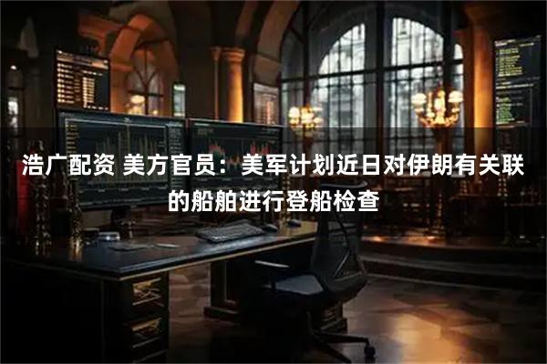 浩广配资 美方官员：美军计划近日对伊朗有关联的船舶进行登船检查