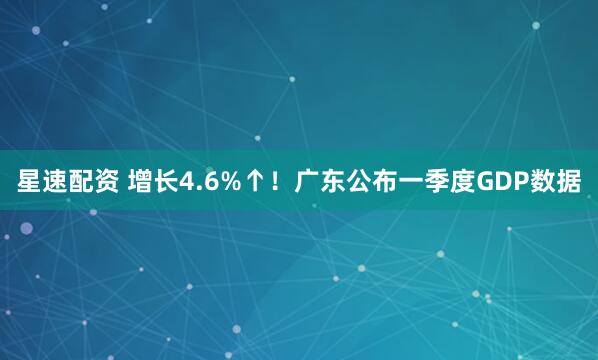 星速配资 增长4.6%↑！广东公布一季度GDP数据