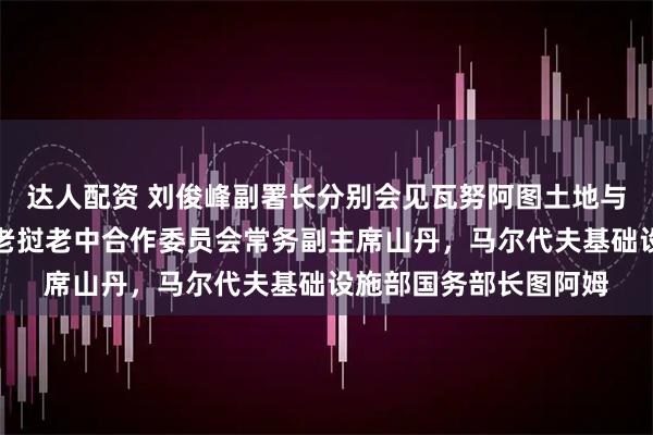 达人配资 刘俊峰副署长分别会见瓦努阿图土地与自然资源部长马赫，老挝老中合作委员会常务副主席山丹，马尔代夫基础设施部国务部长图阿姆