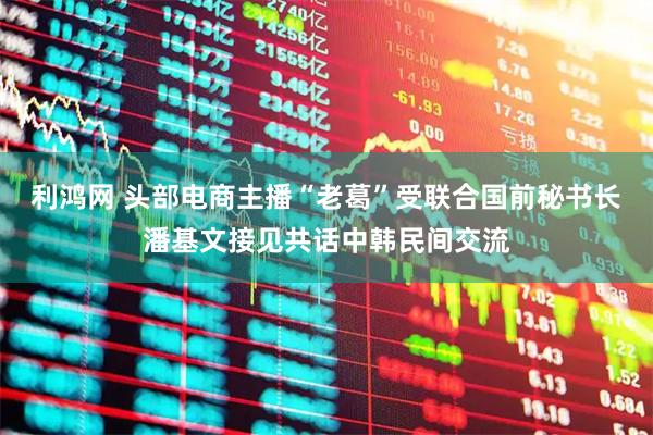 利鸿网 头部电商主播“老葛”受联合国前秘书长潘基文接见共话中韩民间交流