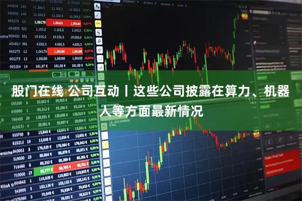 股门在线 公司互动丨这些公司披露在算力、机器人等方面最新情况