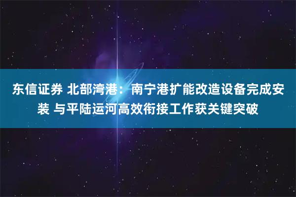 东信证券 北部湾港:南宁港扩能改造设备完成安装 与平陆运河高效衔接工作获关键突破