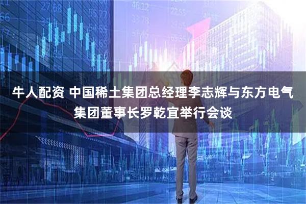 牛人配资 中国稀土集团总经理李志辉与东方电气集团董事长罗乾宜举行会谈