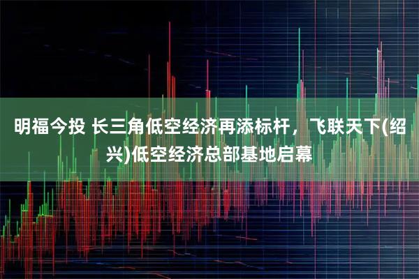 明福今投 长三角低空经济再添标杆，飞联天下(绍兴)低空经济总部基地启幕