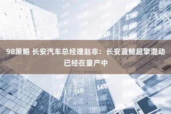98策略 长安汽车总经理赵非：长安蓝鲸超擎混动已经在量产中