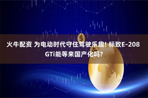 火牛配资 为电动时代守住驾驶乐趣! 标致E-208 GTi能等来国产化吗?
