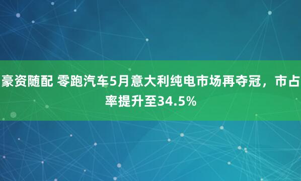 豪资随配 零跑汽车5月意大利纯电市场再夺冠，市占率提升至34.5%