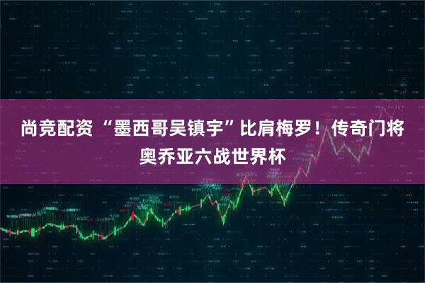 尚竞配资 “墨西哥吴镇宇”比肩梅罗！传奇门将奥乔亚六战世界杯