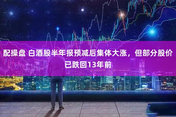 配操盘 白酒股半年报预减后集体大涨,但部分股价已跌回13年前