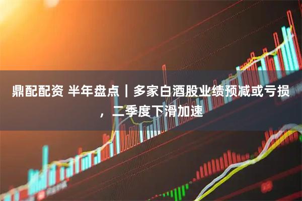 鼎配配资 半年盘点｜多家白酒股业绩预减或亏损，二季度下滑加速