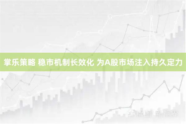 掌乐策略 稳市机制长效化 为A股市场注入持久定力