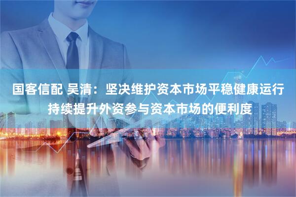 国客信配 吴清：坚决维护资本市场平稳健康运行 持续提升外资参与资本市场的便利度