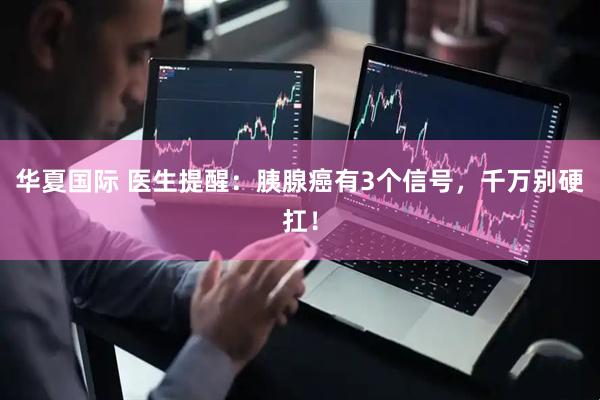 华夏国际 医生提醒：胰腺癌有3个信号，千万别硬扛！