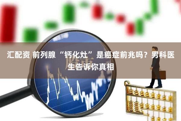 汇配资 前列腺 “钙化灶” 是癌症前兆吗？男科医生告诉你真相