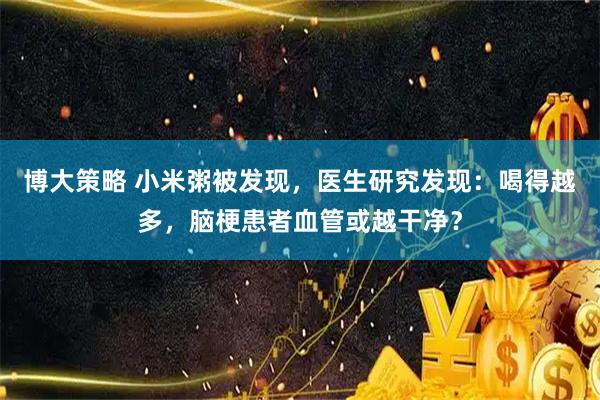 博大策略 小米粥被发现，医生研究发现：喝得越多，脑梗患者血管或越干净？