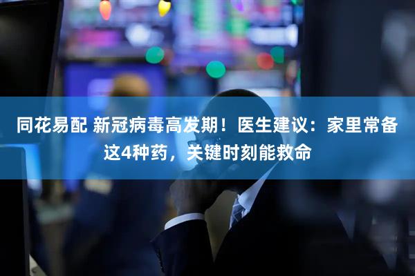 同花易配 新冠病毒高发期！医生建议：家里常备这4种药，关键时刻能救命