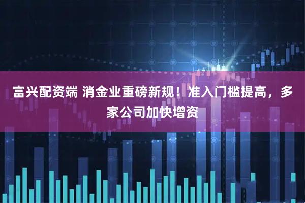 富兴配资端 消金业重磅新规！准入门槛提高，多家公司加快增资