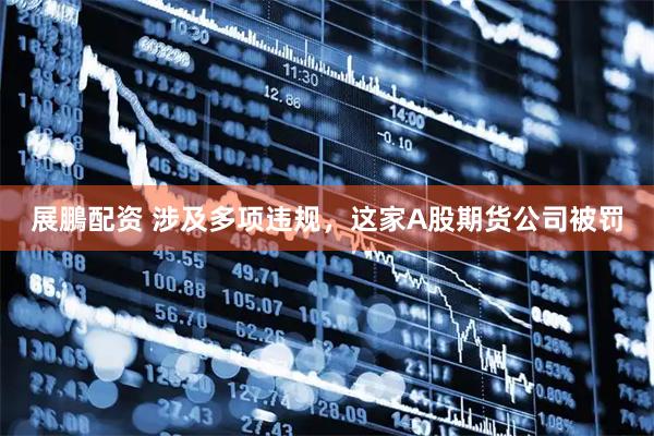 展鵬配资 涉及多项违规，这家A股期货公司被罚