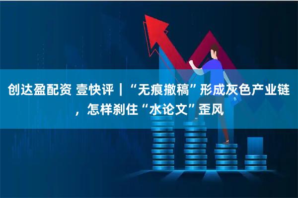 创达盈配资 壹快评｜“无痕撤稿”形成灰色产业链，怎样刹住“水论文”歪风