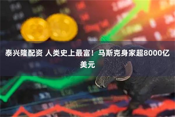 泰兴隆配资 人类史上最富！马斯克身家超8000亿美元