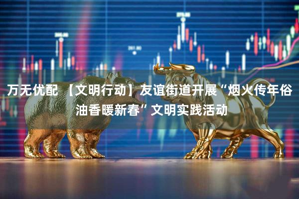 万无优配 【文明行动】友谊街道开展“烟火传年俗 油香暖新春”文明实践活动