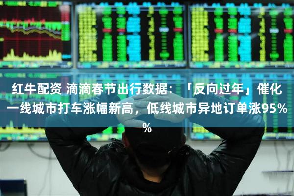 红牛配资 滴滴春节出行数据：「反向过年」催化一线城市打车涨幅新高，低线城市异地订单涨95%