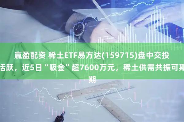 赢盈配资 稀土ETF易方达(159715)盘中交投活跃，近5日“吸金”超7600万元，稀土供需共振可期