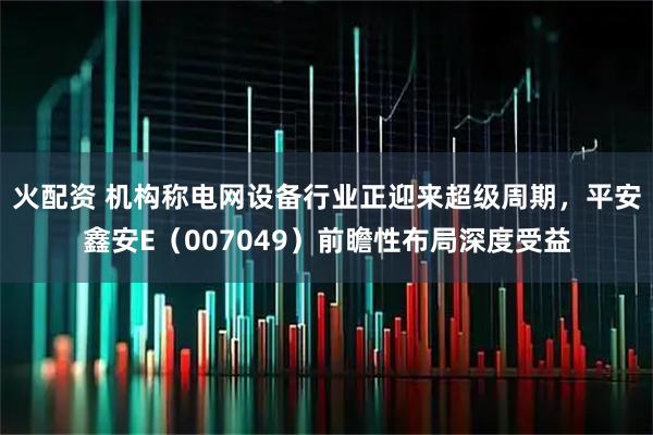 火配资 机构称电网设备行业正迎来超级周期，平安鑫安E（007049）前瞻性布局深度受益
