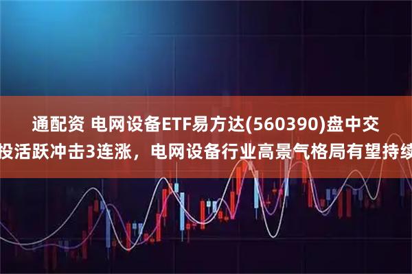 通配资 电网设备ETF易方达(560390)盘中交投活跃冲击3连涨，电网设备行业高景气格局有望持续